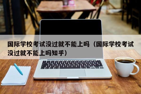 國際學(xué)?？荚嚊]過就不能上嗎（國際學(xué)校考試沒過就不能上嗎知乎）