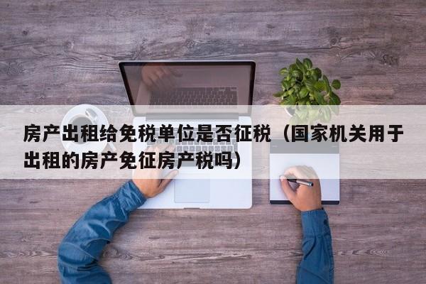 房產出租給免稅單位是否征稅（國家機關用于出租的房產免征房產稅嗎）