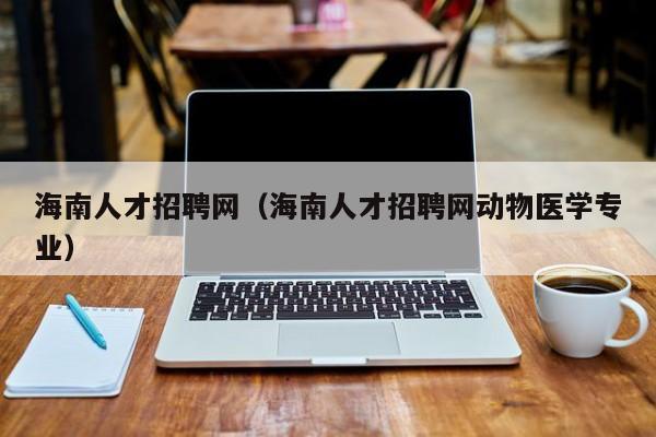 海南人才招聘網(wǎng)（海南人才招聘網(wǎng)動物醫(yī)學(xué)專業(yè)）