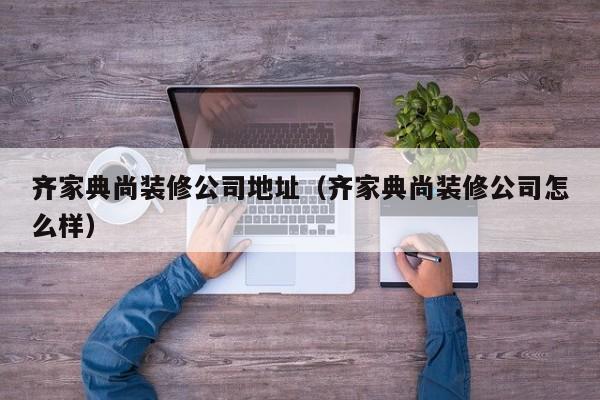 齊家典尚裝修公司地址（齊家典尚裝修公司怎么樣）